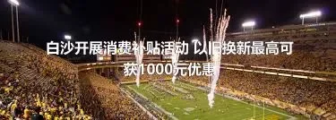 白沙开展消费补贴活动 以旧换新最高可获1000元优惠